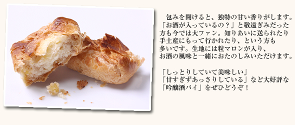 包みを開けると、独特の甘い香りがします。「お酒が入っているの？」と敬遠ぎみだった方も今では大ファン。知りあいに送られたり手土産にもって行かれたり、という方も多いです。生地には粒マロンが入り、お酒の風味と一緒におたのしみいただけます。「しっとりしていて美味しい」「甘すぎずあっさりしている」など大好評な「吟醸酒パイ」をぜひどうぞ！